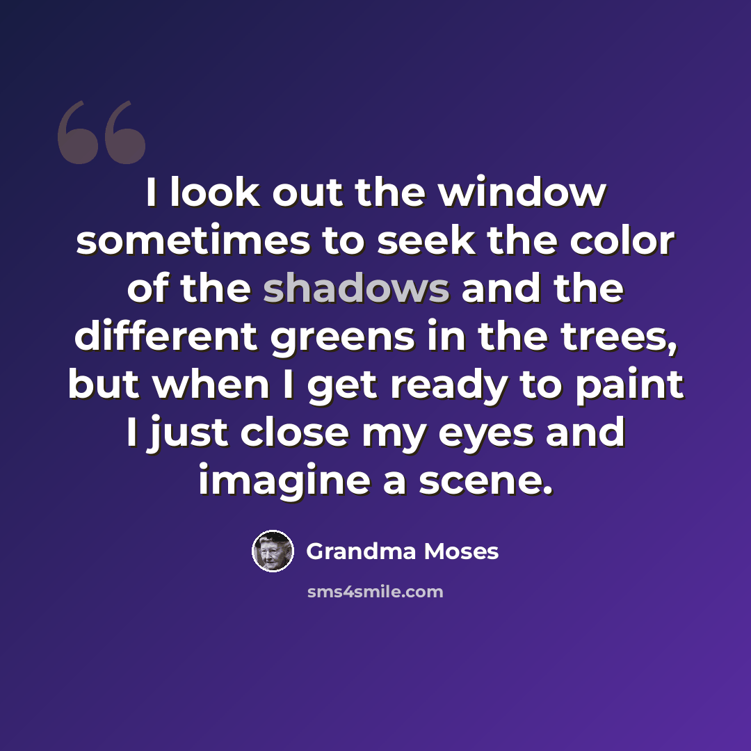 “I look out the window sometimes to seek the color of the shadows and the different greens in the trees, but when I get ready to paint I just close my eyes and imagine a scene.” quote by Grandma Moses