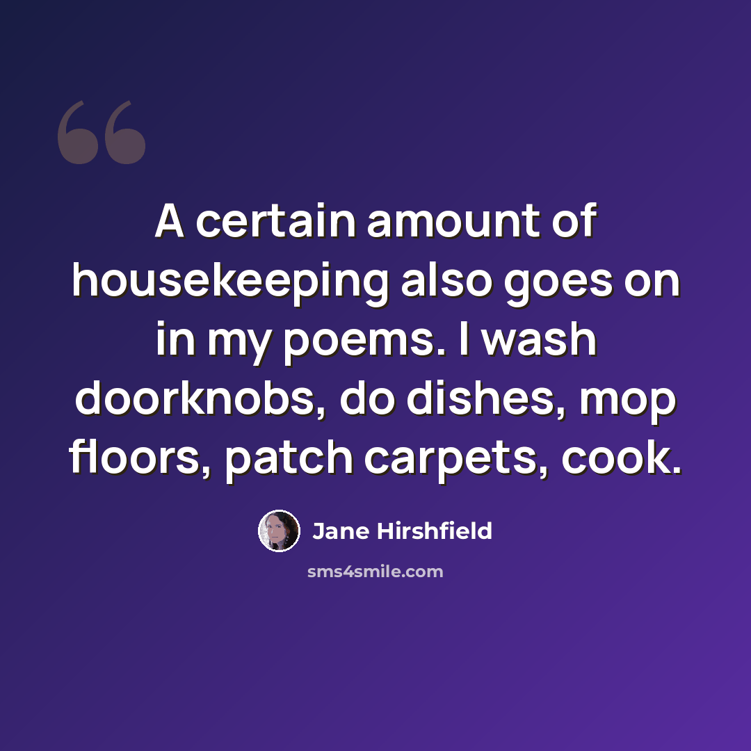 “A certain amount of housekeeping also goes on in my poems. I wash doorknobs, do dishes, mop floors, patch carpets, cook.” quote by Jane Hirshfield