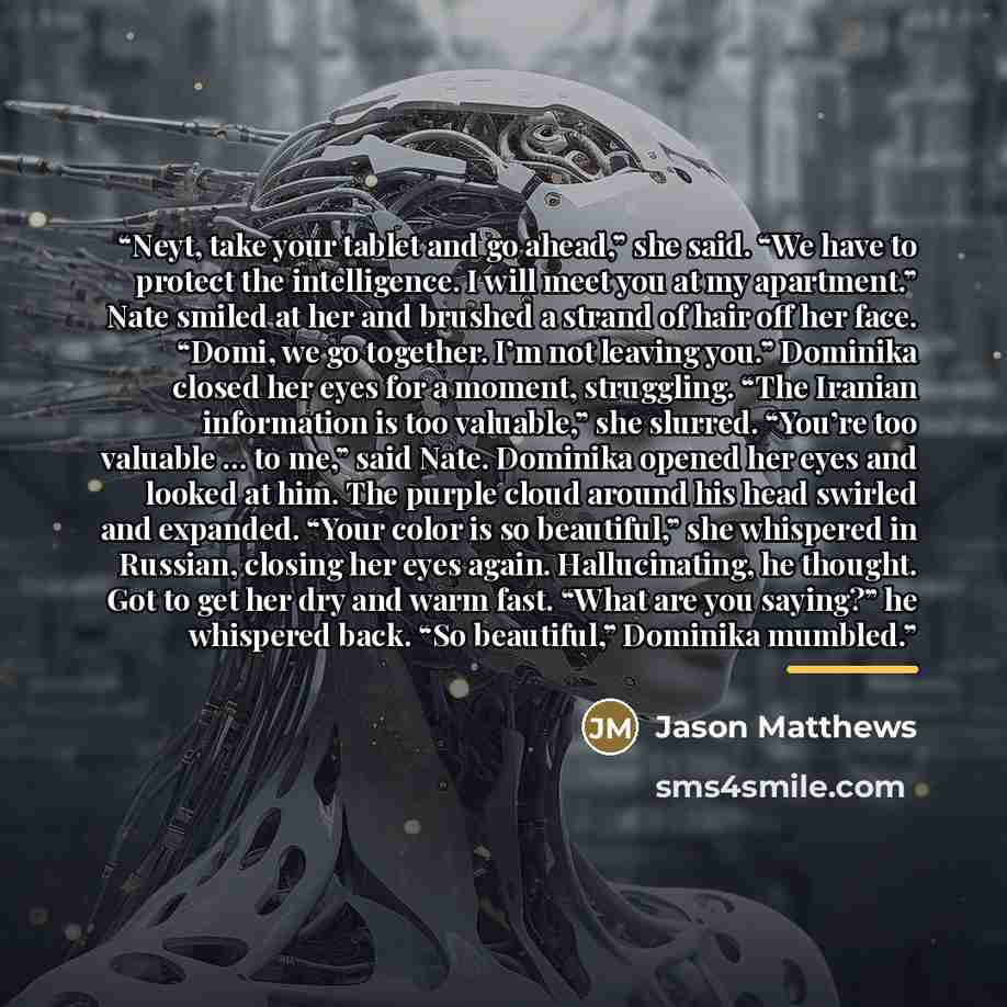 “Neyt, take your tablet and go ahead,” she said. “We have to protect the intelligence. I will meet you at my apartment.” Nate smiled at her and brushed a strand of hair off her face. “Domi, we go together. I’m not leaving you.” Dominika closed her eyes for a moment, struggling. “The Iranian…” quote by Jason Matthews