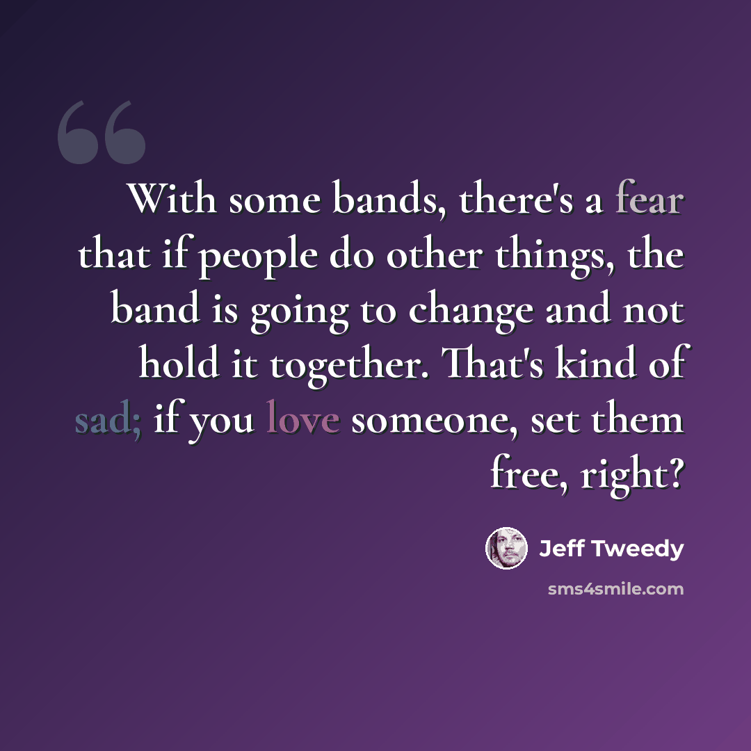 “With some bands, there's a fear that if people do other things, the band is going to change and not hold it together. That's kind of sad; if you love someone, set them free, right?” quote by Jeff Tweedy