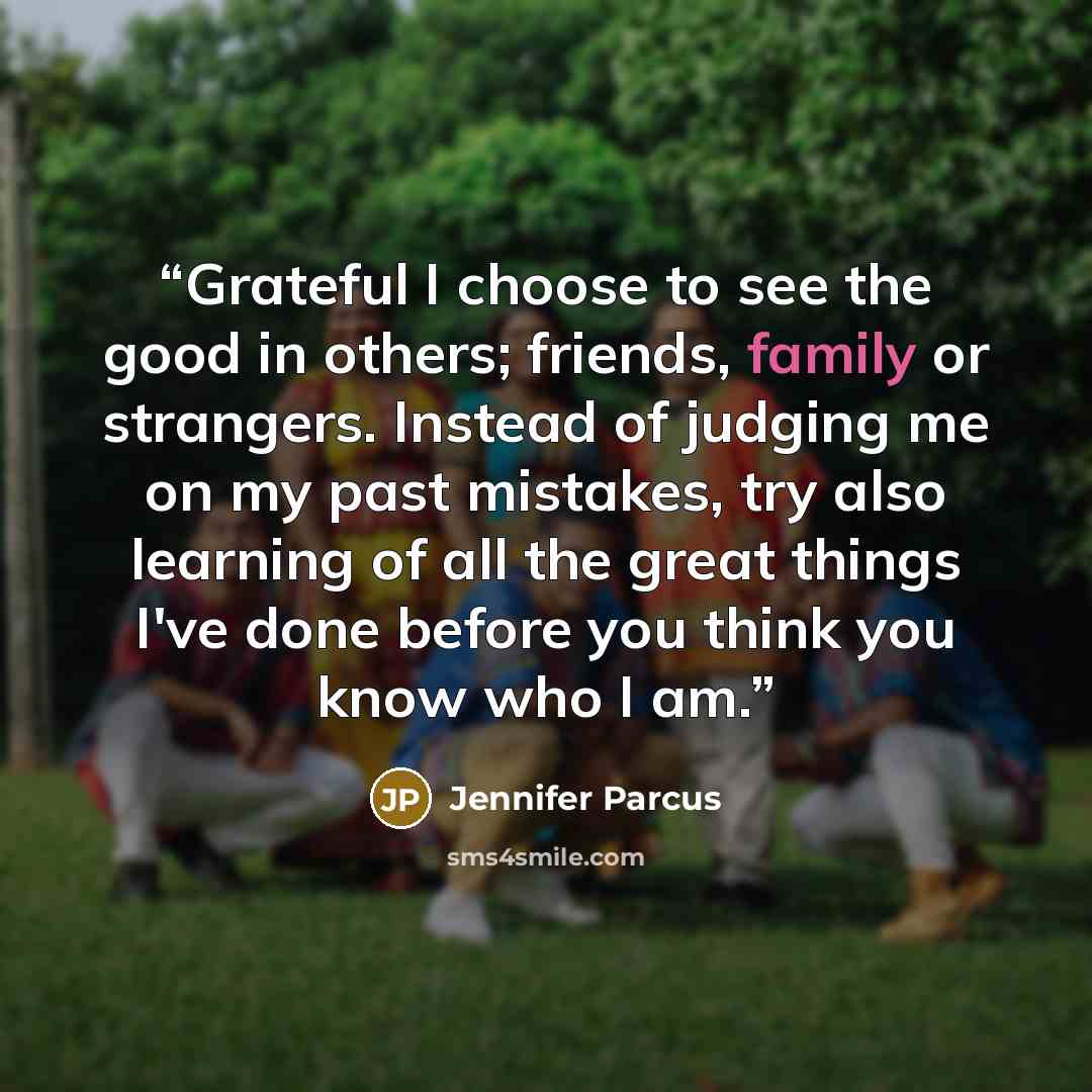 “Grateful I choose to see the good in others; friends, family or strangers. Instead of judging me on my past mistakes, try also learning of all the great things I've done before you think you know who I am.” quote by Jennifer Parcus