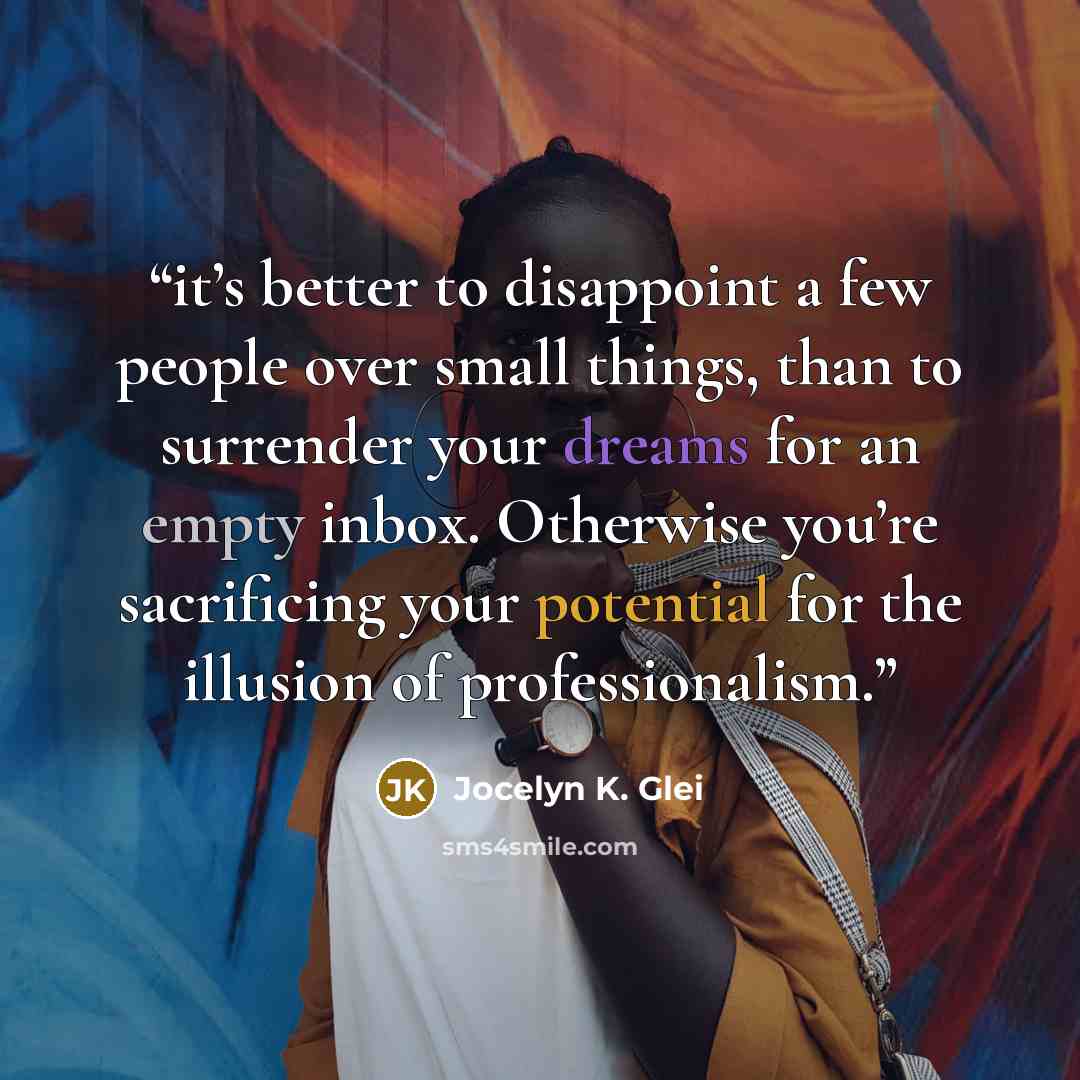 “it’s better to disappoint a few people over small things, than to surrender your dreams for an empty inbox. Otherwise you’re sacrificing your potential for the illusion of professionalism.” quote by Jocelyn K. Glei