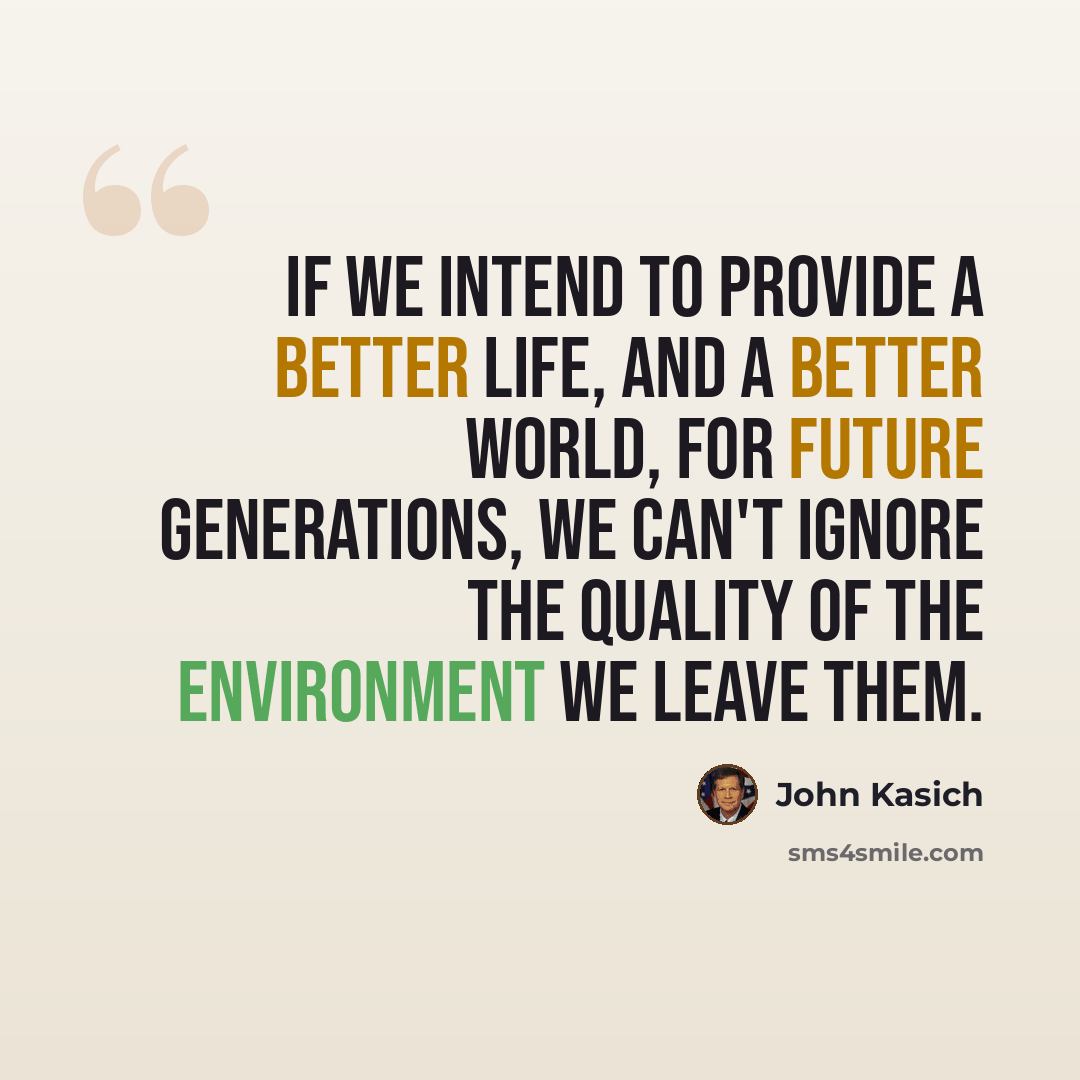 “If we intend to provide a better life, and a better world, for future generations, we can't ignore the quality of the environment we leave them.” quote by John Kasich