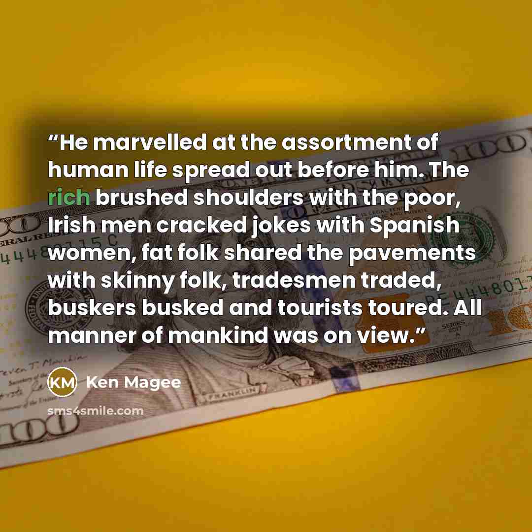 “He marvelled at the assortment of human life spread out before him. The rich brushed shoulders with the poor, Irish men cracked jokes with Spanish women, fat folk shared the pavements with skinny folk, tradesmen traded, buskers busked and tourists toured. All manner of mankind was on view.” quote by Ken Magee