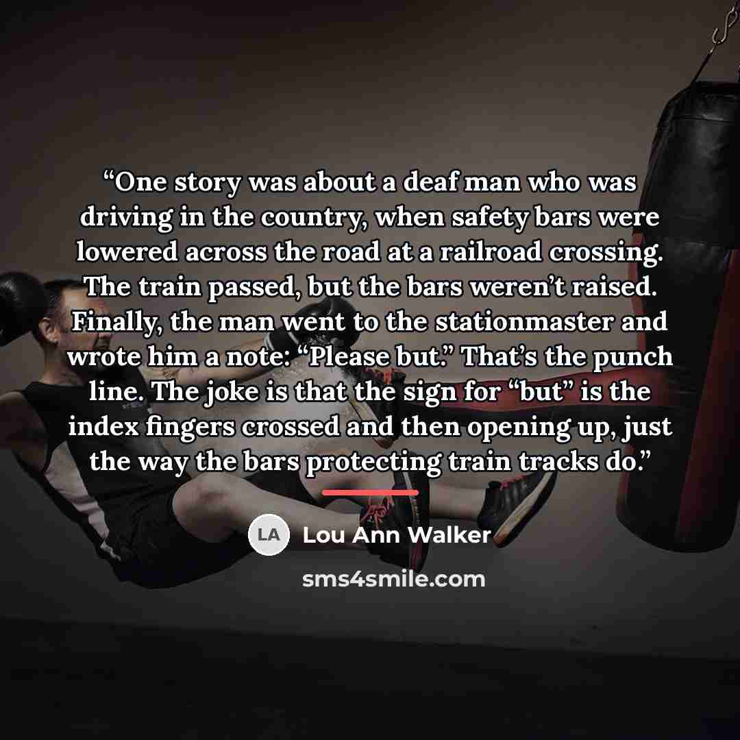 “One story was about a deaf man who was driving in the country, when safety bars were lowered across the road at a railroad crossing. The train passed, but the bars weren’t raised. Finally, the man went to the stationmaster and wrote him a note: “Please but.” That’s the punch line. The joke is that…” quote by Lou Ann Walker