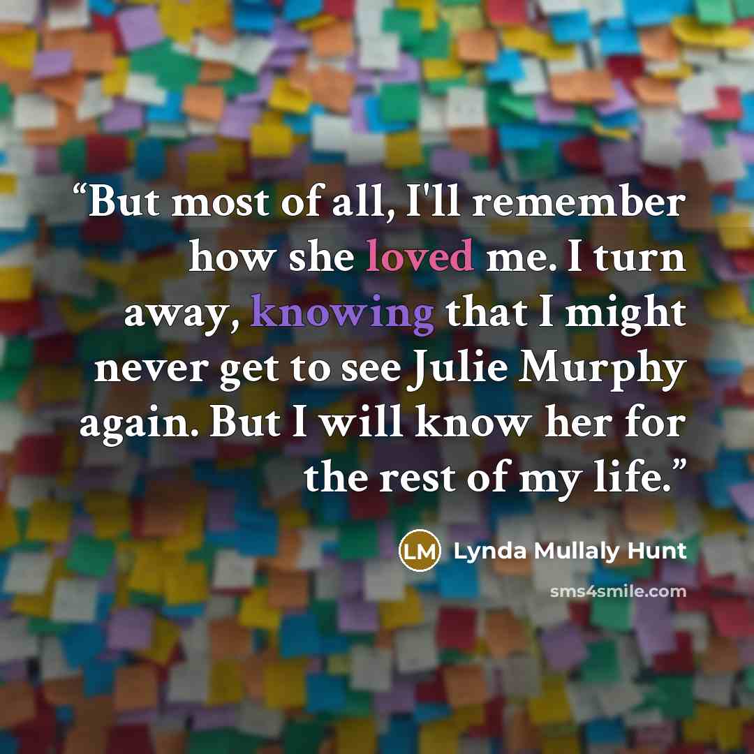 “But most of all, I'll remember how she loved me. I turn away, knowing that I might never get to see Julie Murphy again. But I will know her for the rest of my life.” quote by Lynda Mullaly Hunt