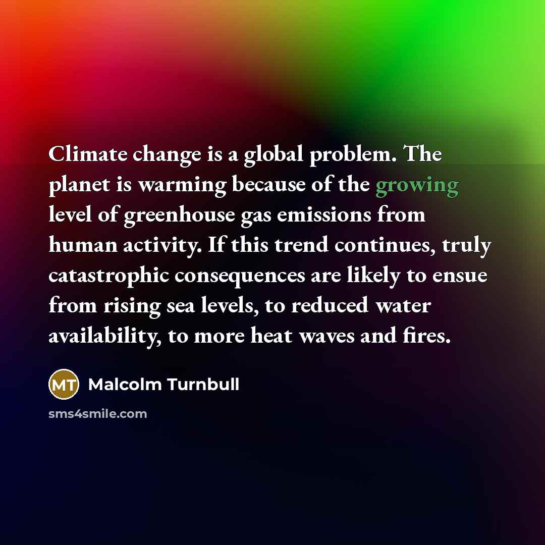 “Climate change is a global problem. The planet is warming because of the growing level of greenhouse gas emissions from human activity. If this trend continues, truly catastrophic consequences are likely to ensue from rising sea levels, to reduced water availability, to more heat waves and fires.” quote by Malcolm Turnbull