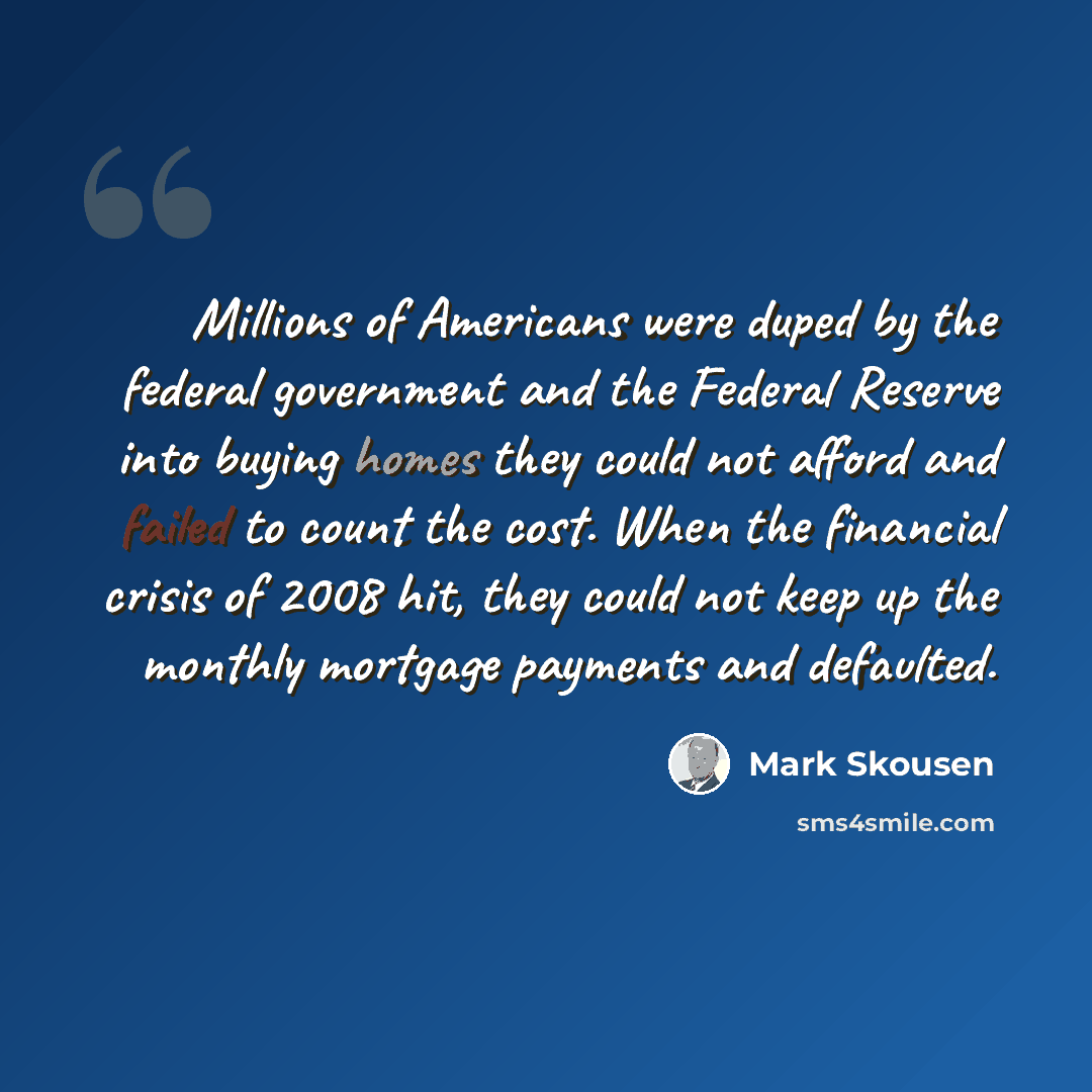 “Millions of Americans were duped by the federal government and the Federal Reserve into buying homes they could not afford and failed to count the cost. When the financial crisis of 2008 hit, they could not keep up the monthly mortgage payments and defaulted.” quote by Mark Skousen