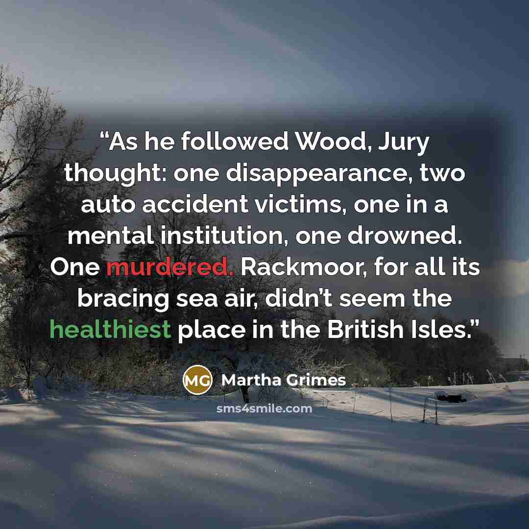 “As he followed Wood, Jury thought: one disappearance, two auto accident victims, one in a mental institution, one drowned. One murdered. Rackmoor, for all its bracing sea air, didn’t seem the healthiest place in the British Isles.” quote by Martha Grimes