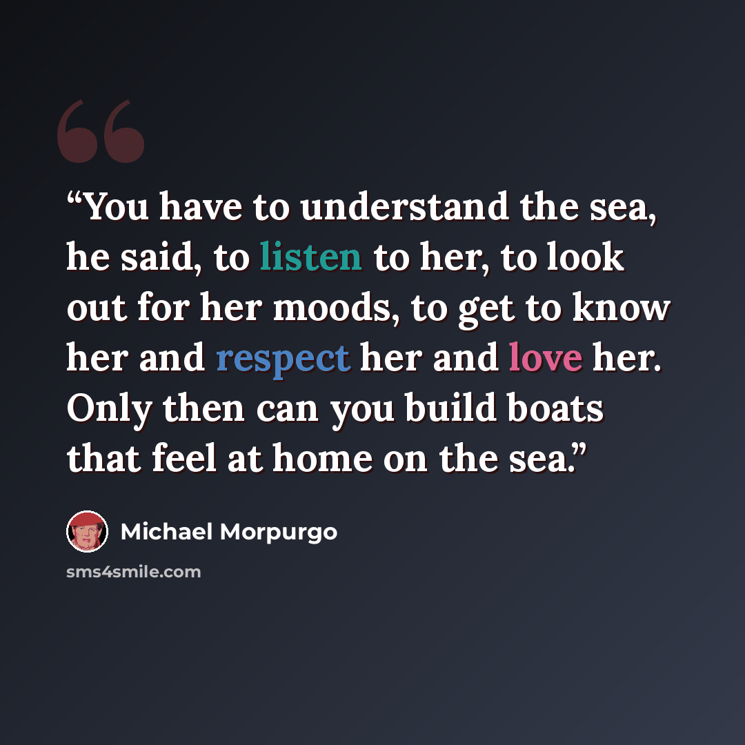 “You have to understand the sea, he said, to listen to her, to look out for her moods, to get to know her and respect her and love her. Only then can you build boats that feel at home on the sea.” quote by Michael Morpurgo