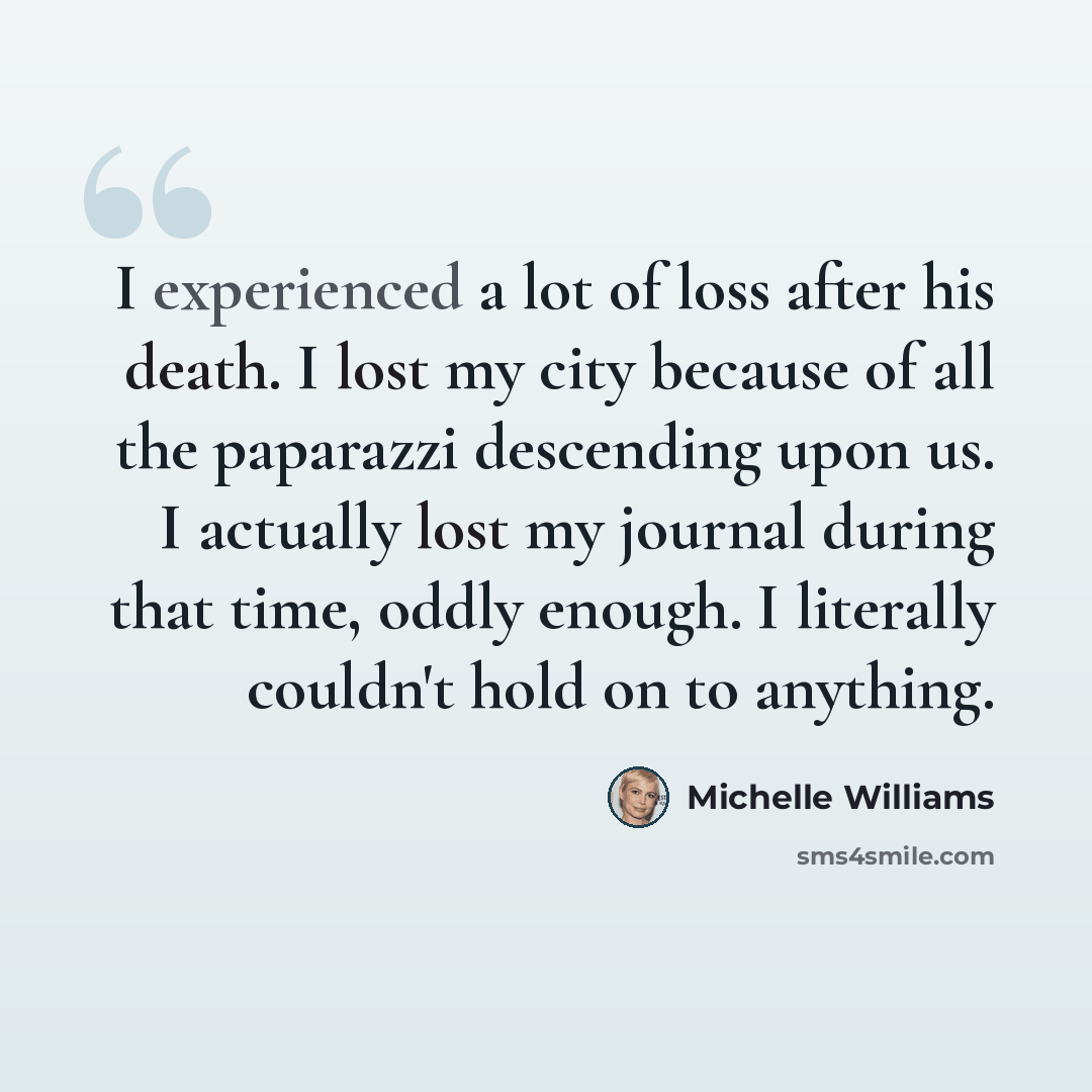 “I experienced a lot of loss after his death. I lost my city because of all the paparazzi descending upon us. I actually lost my journal during that time, oddly enough. I literally couldn't hold on to anything.” quote by Michelle Williams