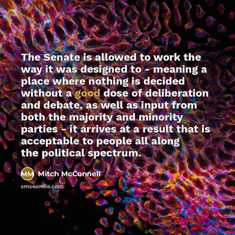 “The Senate is allowed to work the way it was designed to - meaning a place where nothing is decided without a good dose of deliberation and debate, as well as input from both the majority and minority parties - it arrives at a result that is acceptable to people all along the political spectrum.” quote by Mitch McConnell