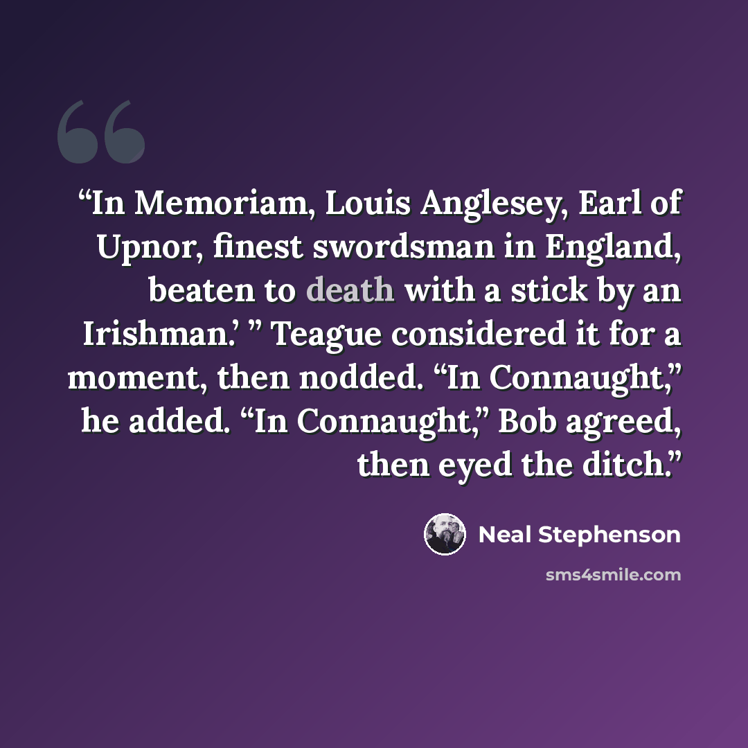“In Memoriam, Louis Anglesey, Earl of Upnor, finest swordsman in England, beaten to death with a stick by an Irishman.’ ” Teague considered it for a moment, then nodded. “In Connaught,” he added. “In Connaught,” Bob agreed, then eyed the ditch.” quote by Neal Stephenson