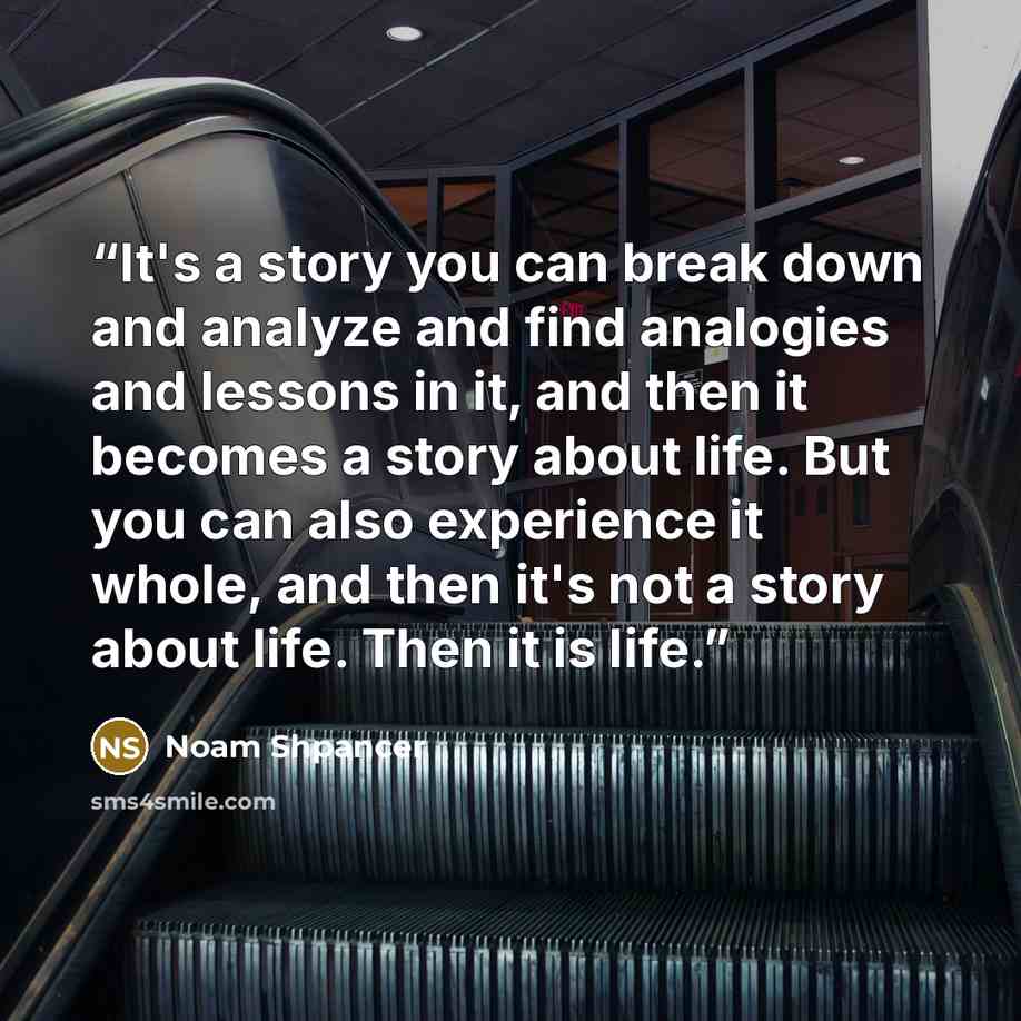 “It's a story you can break down and analyze and find analogies and lessons in it, and then it becomes a story about life. But you can also experience it whole, and then it's not a story about life. Then it is life.” quote by Noam Shpancer