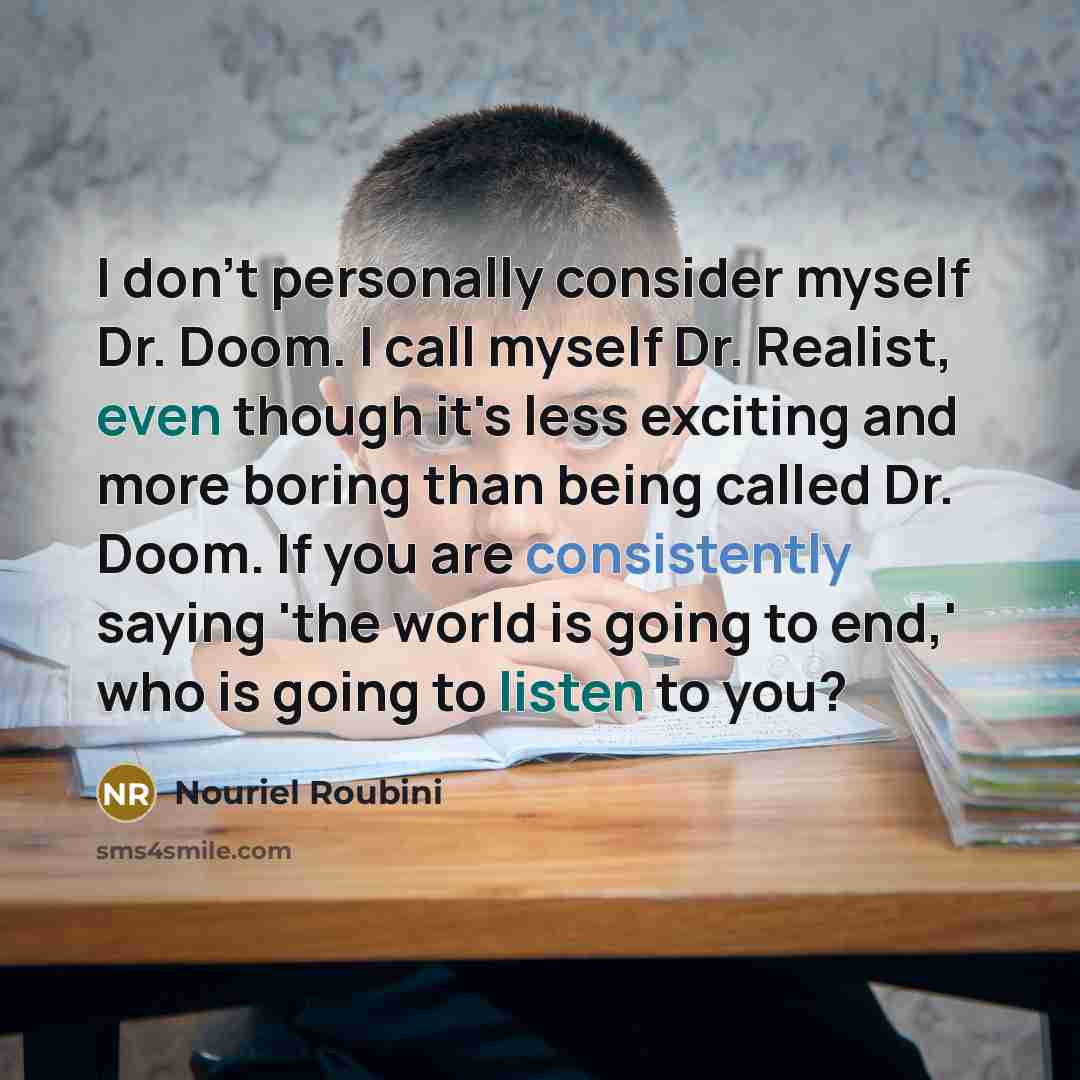 “I don't personally consider myself Dr. Doom. I call myself Dr. Realist, even though it's less exciting and more boring than being called Dr. Doom. If you are consistently saying 'the world is going to end,' who is going to listen to you?” quote by Nouriel Roubini