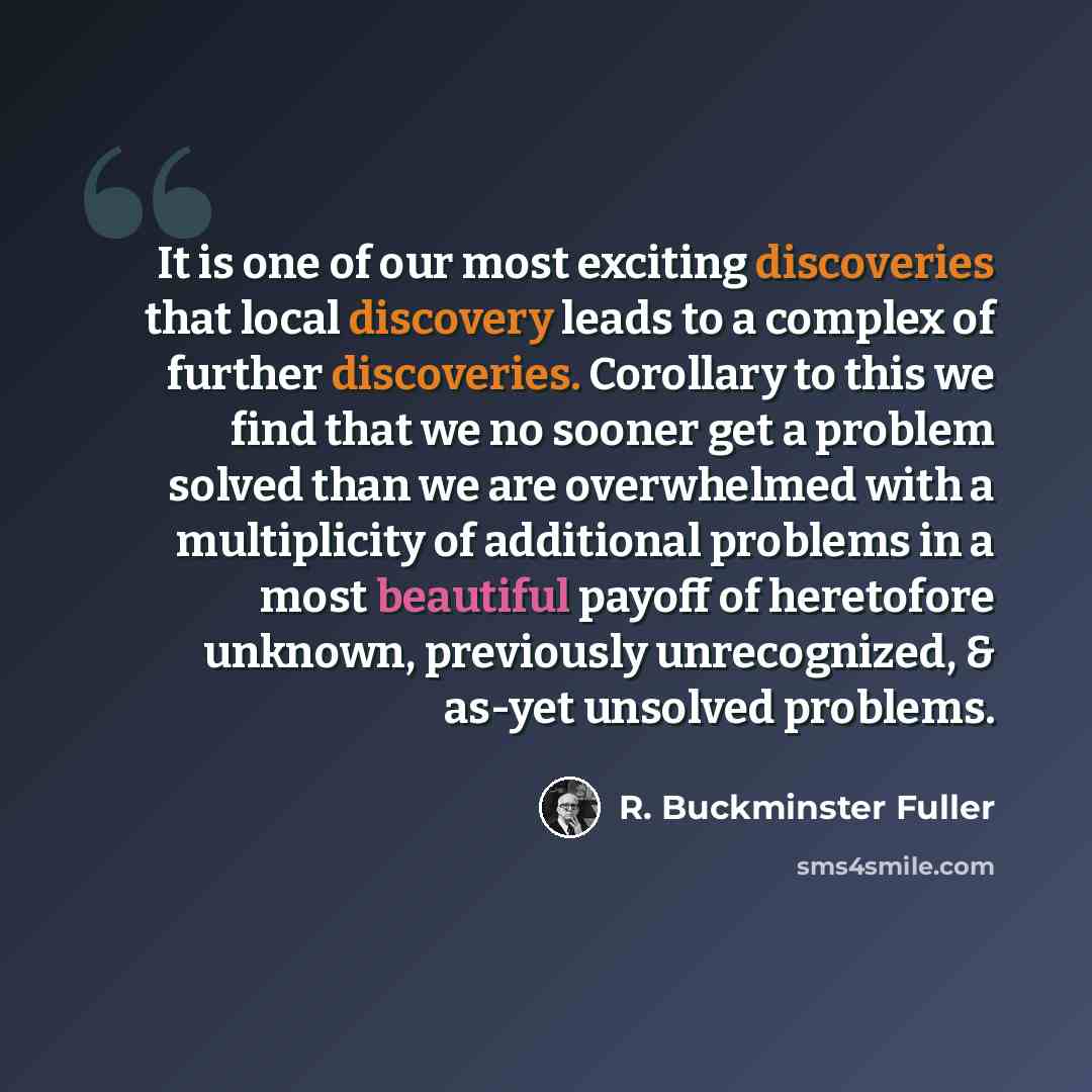“It is one of our most exciting discoveries that local discovery leads to a complex of further discoveries. Corollary to this we find that we no sooner get a problem solved than we are overwhelmed with a multiplicity of additional problems in a most beautiful payoff of heretofore unknown…” quote by R. Buckminster Fuller