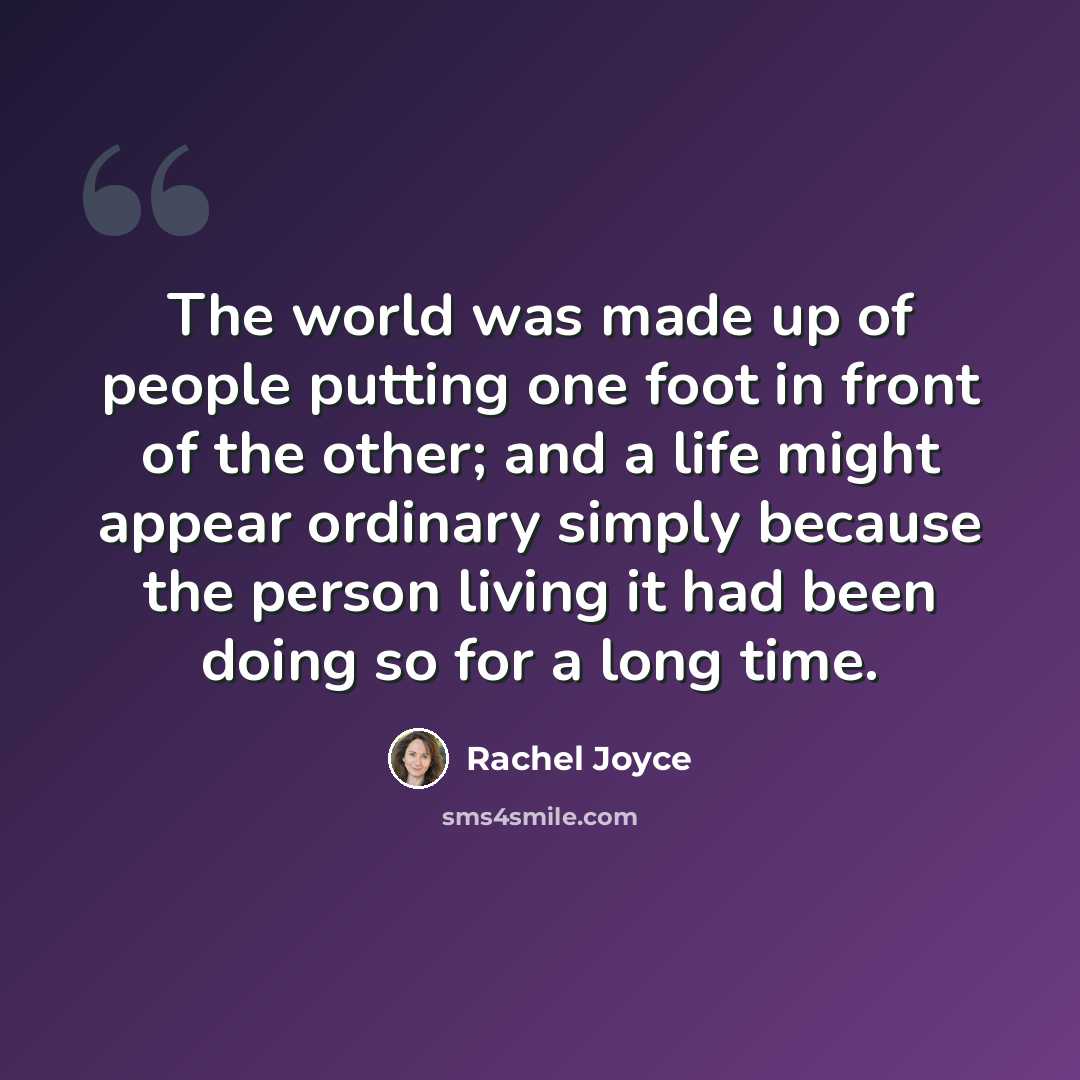 “The world was made up of people putting one foot in front of the other; and a life might appear ordinary simply because the person living it had been doing so for a long time.” quote by Rachel Joyce