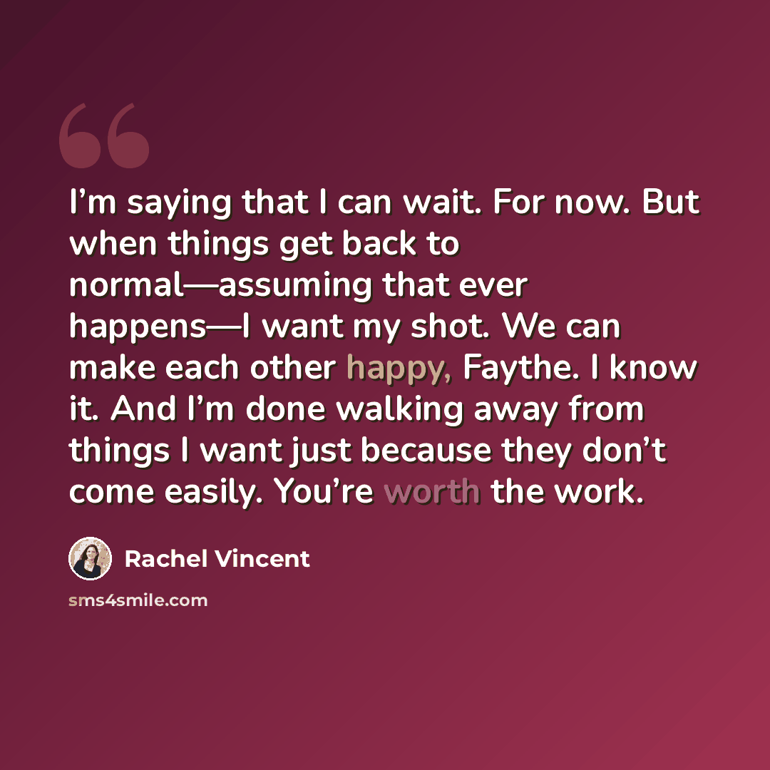 “I’m saying that I can wait. For now. But when things get back to normal—assuming that ever happens—I want my shot. We can make each other happy, Faythe. I know it. And I’m done walking away from things I want just because they don’t come easily. You’re worth the work.” quote by Rachel Vincent