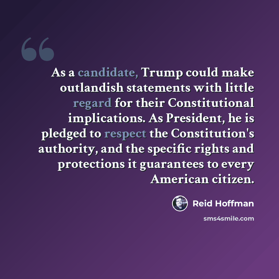 “As a candidate, Trump could make outlandish statements with little regard for their Constitutional implications. As President, he is pledged to respect the Constitution's authority, and the specific rights and protections it guarantees to every American citizen.” quote by Reid Hoffman
