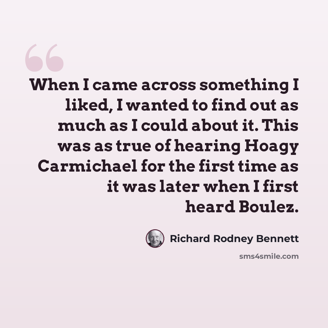 “When I came across something I liked, I wanted to find out as much as I could about it. This was as true of hearing Hoagy Carmichael for the first time as it was later when I first heard Boulez.” quote by Richard Rodney Bennett