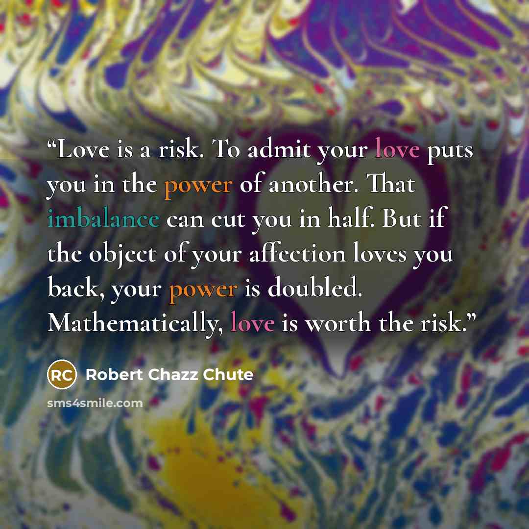 “Love is a risk. To admit your love puts you in the power of another. That imbalance can cut you in half. But if the object of your affection loves you back, your power is doubled. Mathematically, love is worth the risk.” quote by Robert Chazz Chute