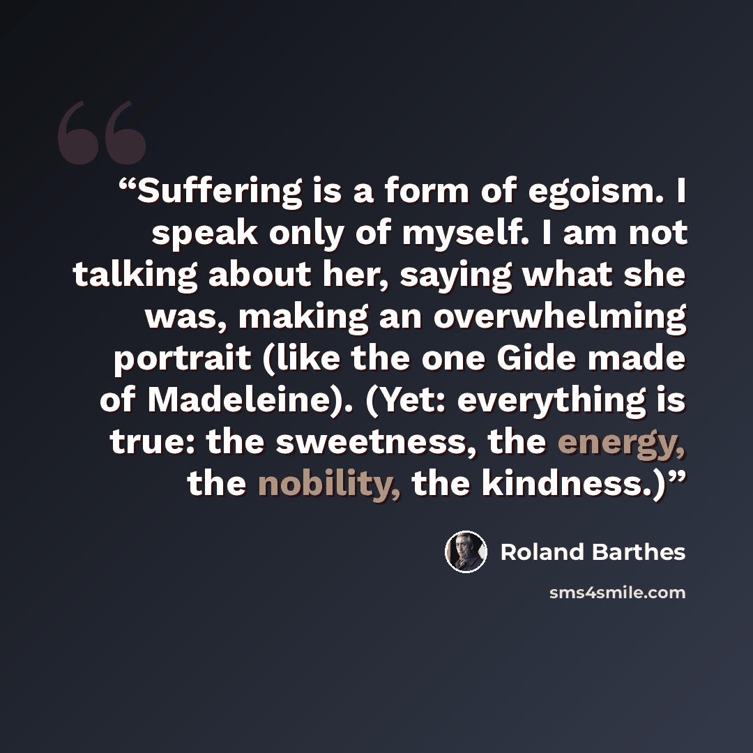 “Suffering is a form of egoism. I speak only of myself. I am not talking about her, saying what she was, making an overwhelming portrait (like the one Gide made of Madeleine). (Yet: everything is true: the sweetness, the energy, the nobility, the kindness.)” quote by Roland Barthes