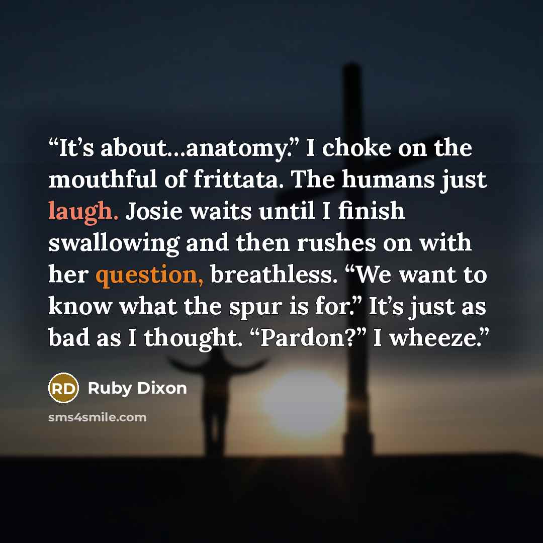 “It’s about…anatomy.” I choke on the mouthful of frittata. The humans just laugh. Josie waits until I finish swallowing and then rushes on with her question, breathless. “We want to know what the spur is for.” It’s just as bad as I thought. “Pardon?” I wheeze.” quote by Ruby Dixon