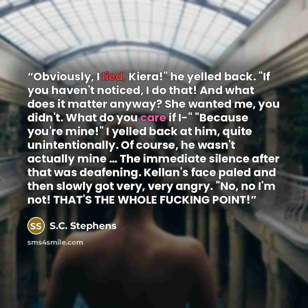 “Obviously, I lied, Kiera!" he yelled back. "If you haven't noticed, I do that! And what does it matter anyway? She wanted me, you didn't. What do you care if I-" "Because you're mine!" I yelled back at him, quite unintentionally. Of course, he wasn't actually mine … The immediate silence after…” quote by S.C. Stephens