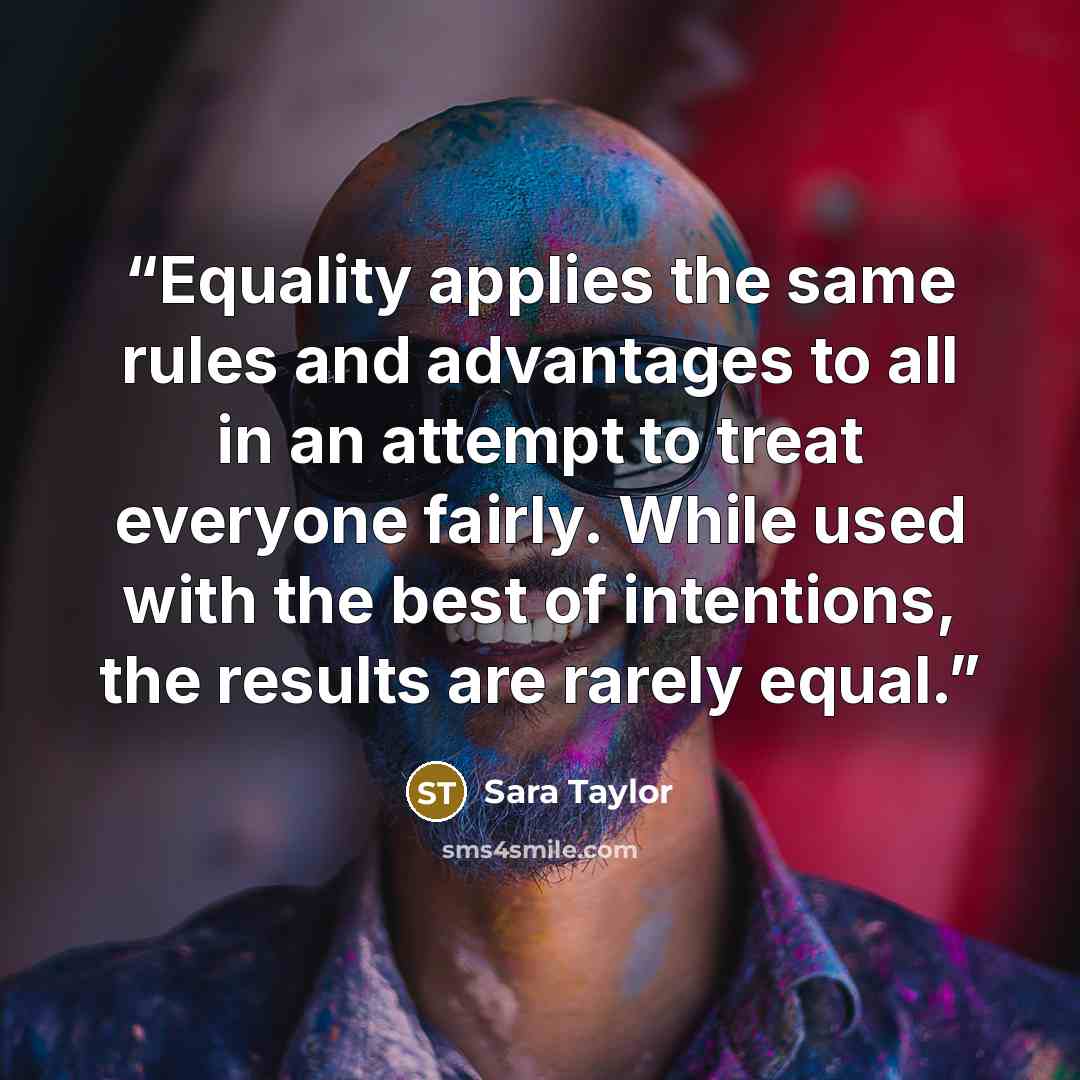 “Equality applies the same rules and advantages to all in an attempt to treat everyone fairly. While used with the best of intentions, the results are rarely equal.” quote by Sara Taylor