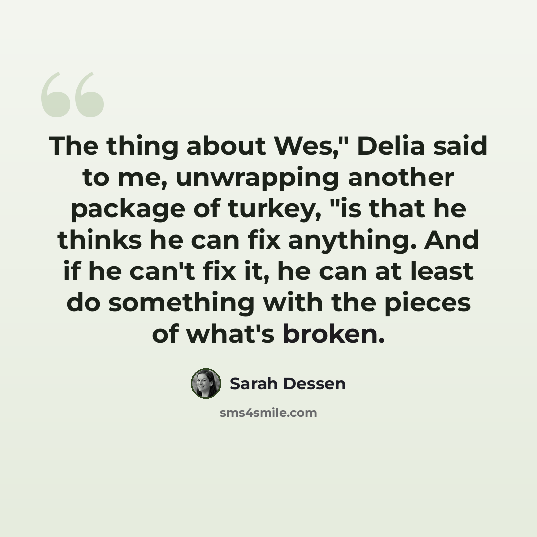 “The thing about Wes," Delia said to me, unwrapping another package of turkey, "is that he thinks he can fix anything. And if he can't fix it, he can at least do something with the pieces of what's broken.” quote by Sarah Dessen
