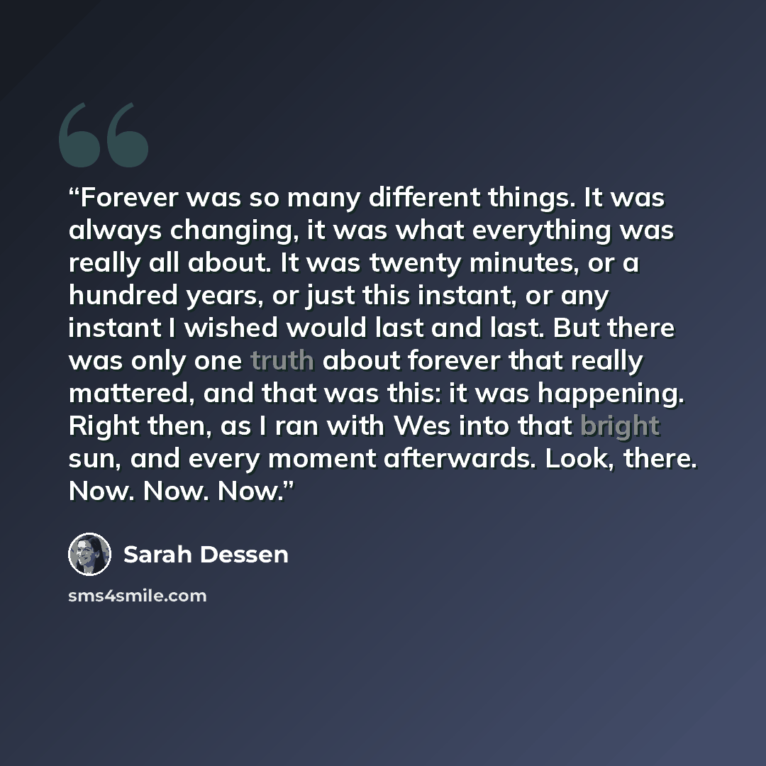 “Forever was so many different things. It was always changing, it was what everything was really all about. It was twenty minutes, or a hundred years, or just this instant, or any instant I wished would last and last. But there was only one truth about forever that really mattered, and that was…” quote by Sarah Dessen