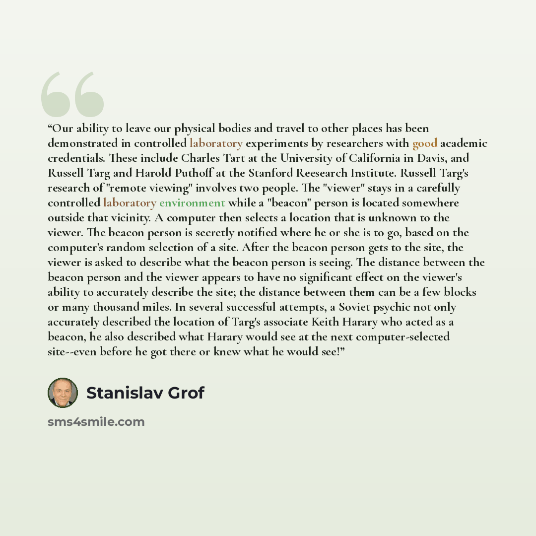 “Our ability to leave our physical bodies and travel to other places has been demonstrated in controlled laboratory experiments by researchers with good academic credentials. These include Charles Tart at the University of California in Davis, and Russell Targ and Harold Puthoff at the Stanford…” quote by Stanislav Grof