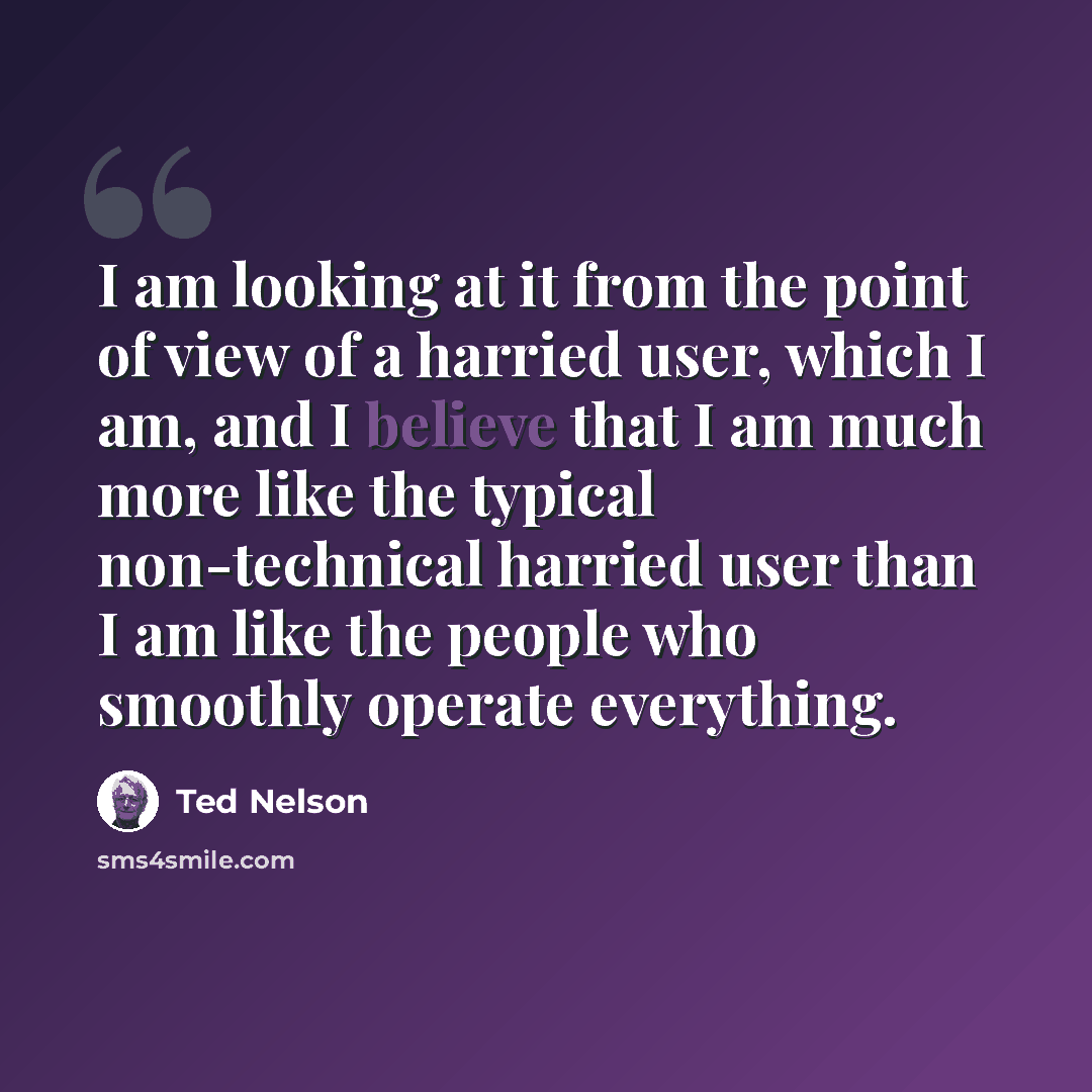 “I am looking at it from the point of view of a harried user, which I am, and I believe that I am much more like the typical non-technical harried user than I am like the people who smoothly operate everything.” quote by Ted Nelson