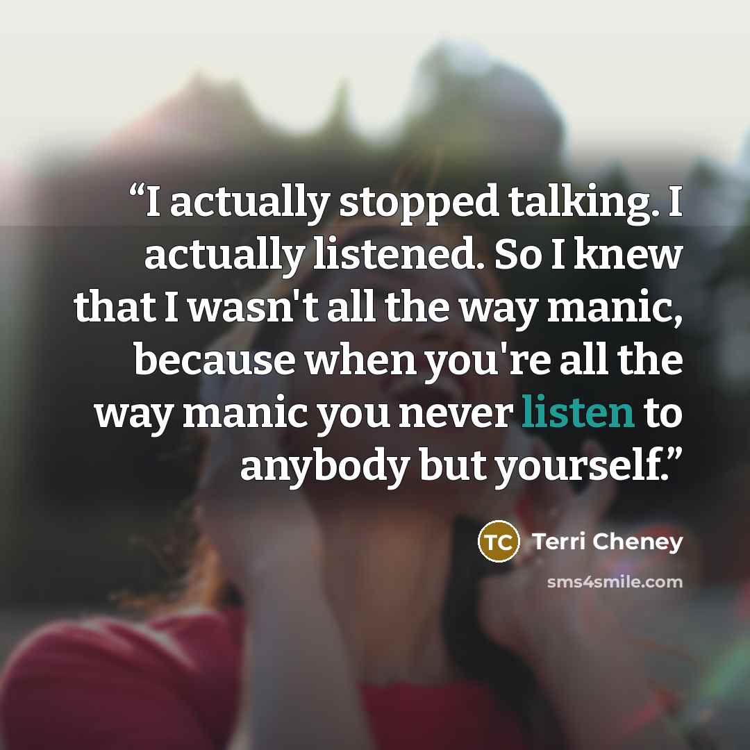 “I actually stopped talking. I actually listened. So I knew that I wasn't all the way manic, because when you're all the way manic you never listen to anybody but yourself.” quote by Terri Cheney