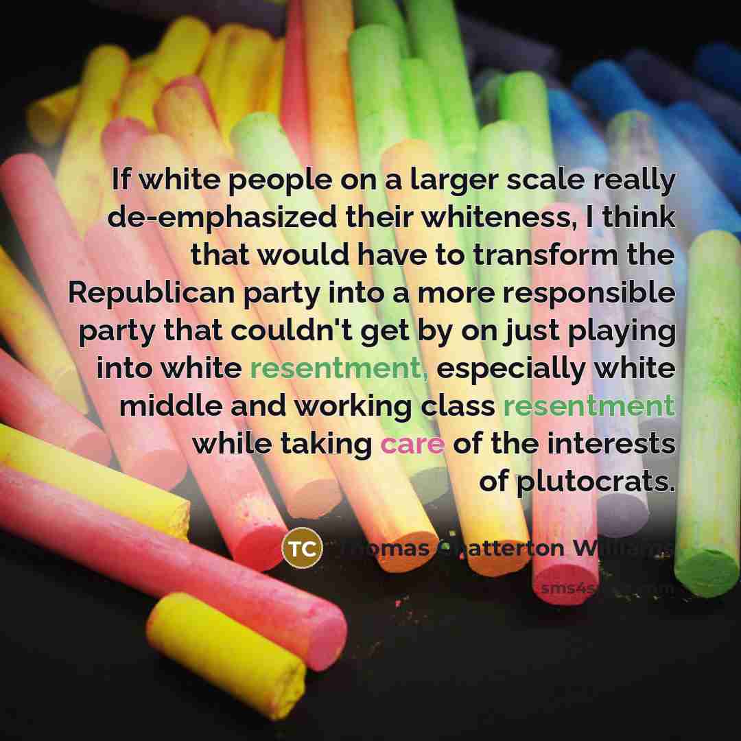 “If white people on a larger scale really de-emphasized their whiteness, I think that would have to transform the Republican party into a more responsible party that couldn't get by on just playing into white resentment, especially white middle and working class resentment while taking care of the…” quote by Thomas Chatterton Williams