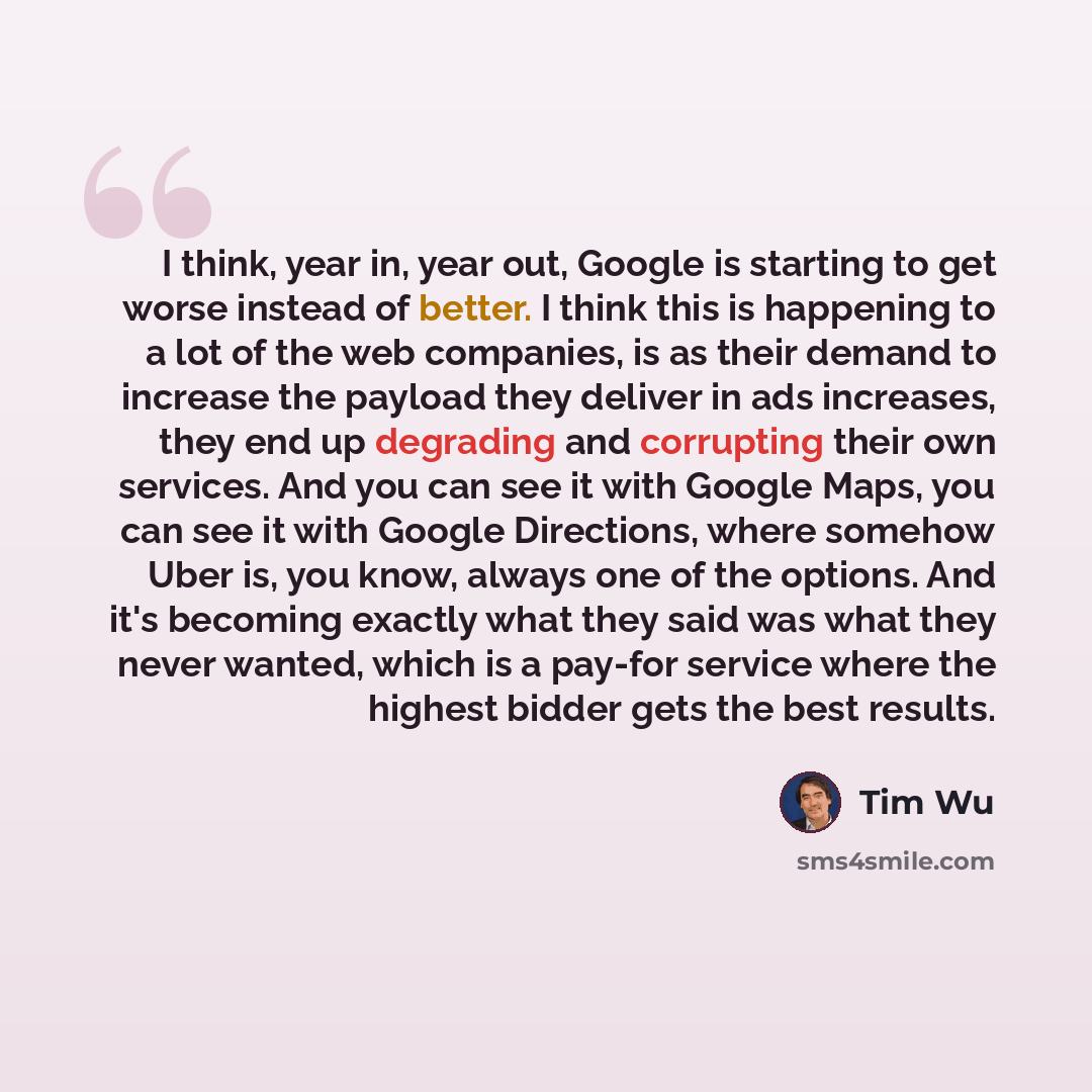 “I think, year in, year out, Google is starting to get worse instead of better. I think this is happening to a lot of the web companies, is as their demand to increase the payload they deliver in ads increases, they end up degrading and corrupting their own services. And you can see it with Google…” quote by Tim Wu