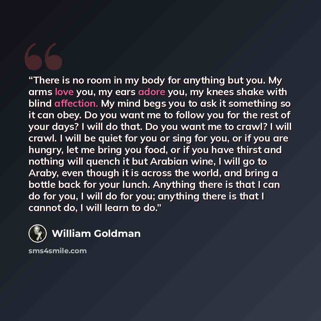 “There is no room in my body for anything but you. My arms love you, my ears adore you, my knees shake with blind affection. My mind begs you to ask it something so it can obey. Do you want me to follow you for the rest of your days? I will do that. Do you want me to crawl? I will crawl. I will be…” quote by William Goldman