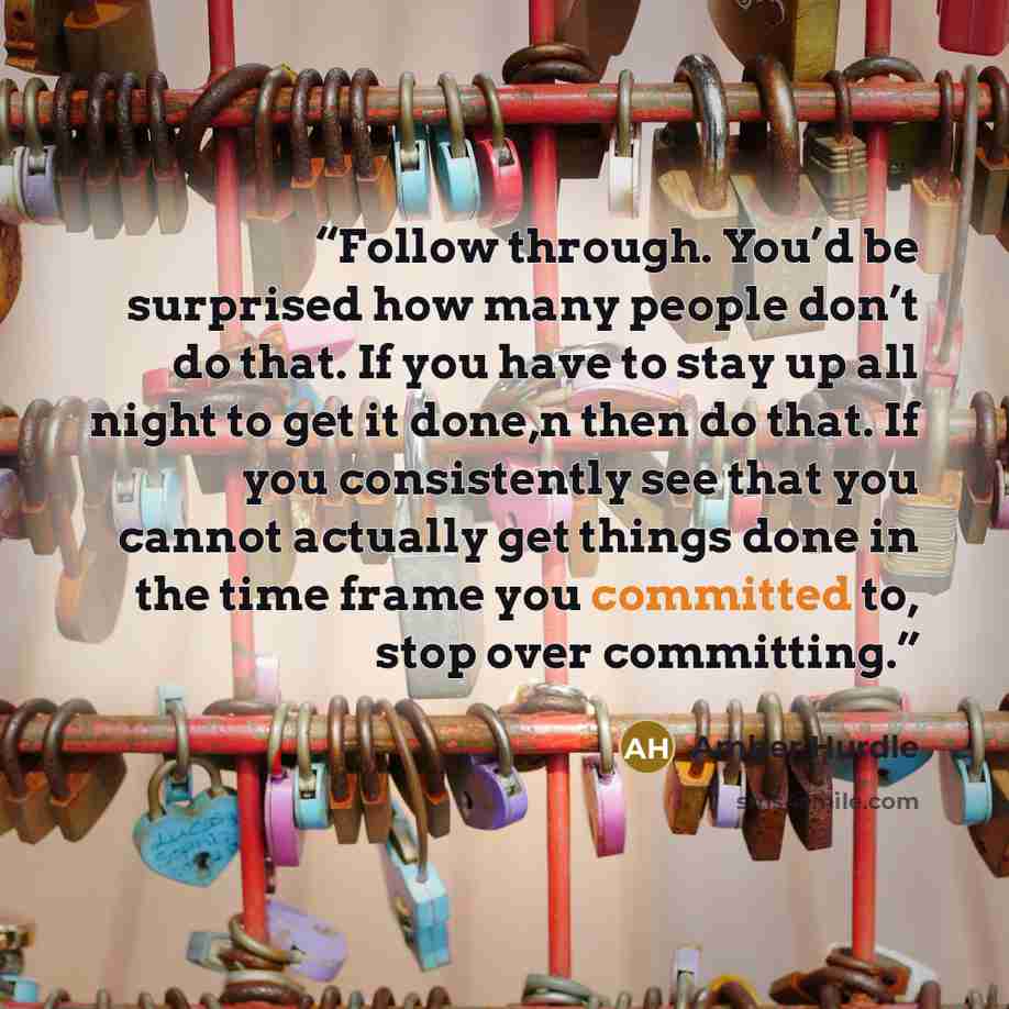 “Follow through. You’d be surprised how many people don’t do that. If you have to stay up all night to get it done,n then do that. If you consistently see that you cannot actually get things done in the time frame you committed to, stop over committing.” quote by Amber Hurdle