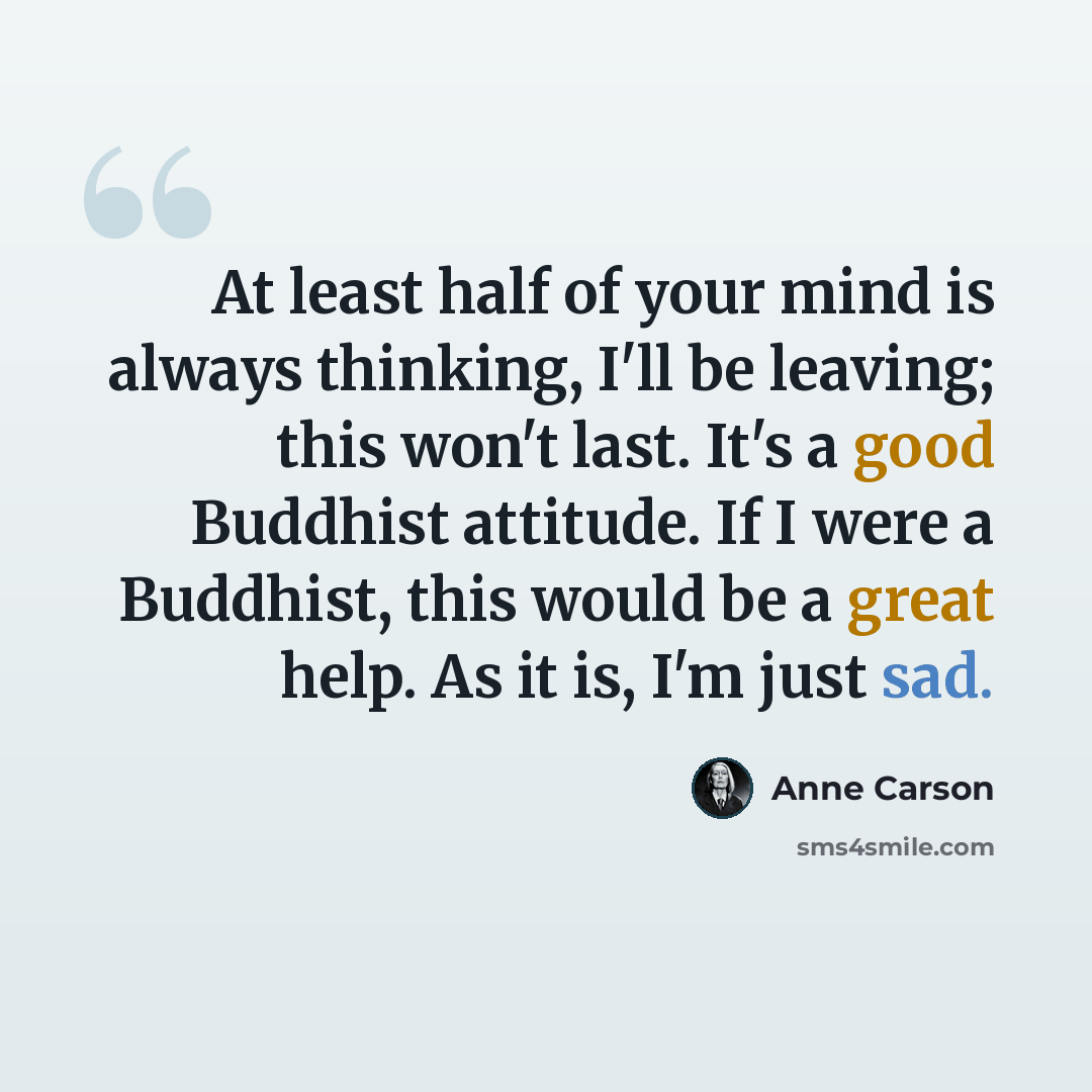 “At least half of your mind is always thinking, I'll be leaving; this won't last. It's a good Buddhist attitude. If I were a Buddhist, this would be a great help. As it is, I'm just sad.” quote by Anne Carson