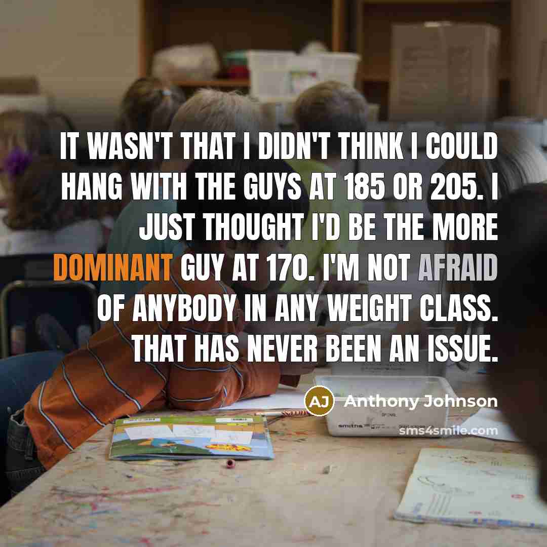 “It wasn't that I didn't think I could hang with the guys at 185 or 205. I just thought I'd be the more dominant guy at 170. I'm not afraid of anybody in any weight class. That has never been an issue.” quote by Anthony Johnson