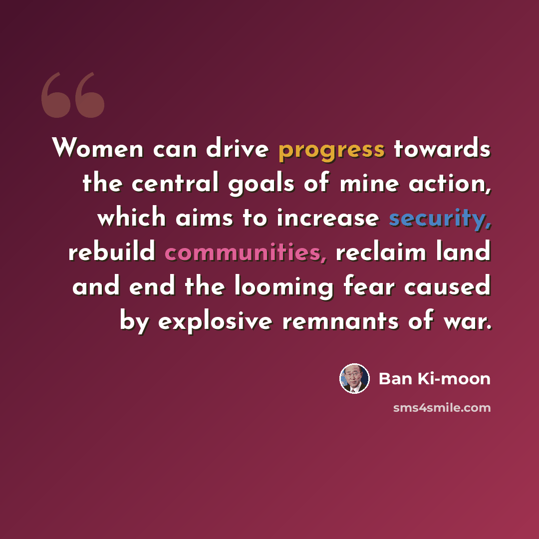 “Women can drive progress towards the central goals of mine action, which aims to increase security, rebuild communities, reclaim land and end the looming fear caused by explosive remnants of war.” quote by Ban Ki-moon