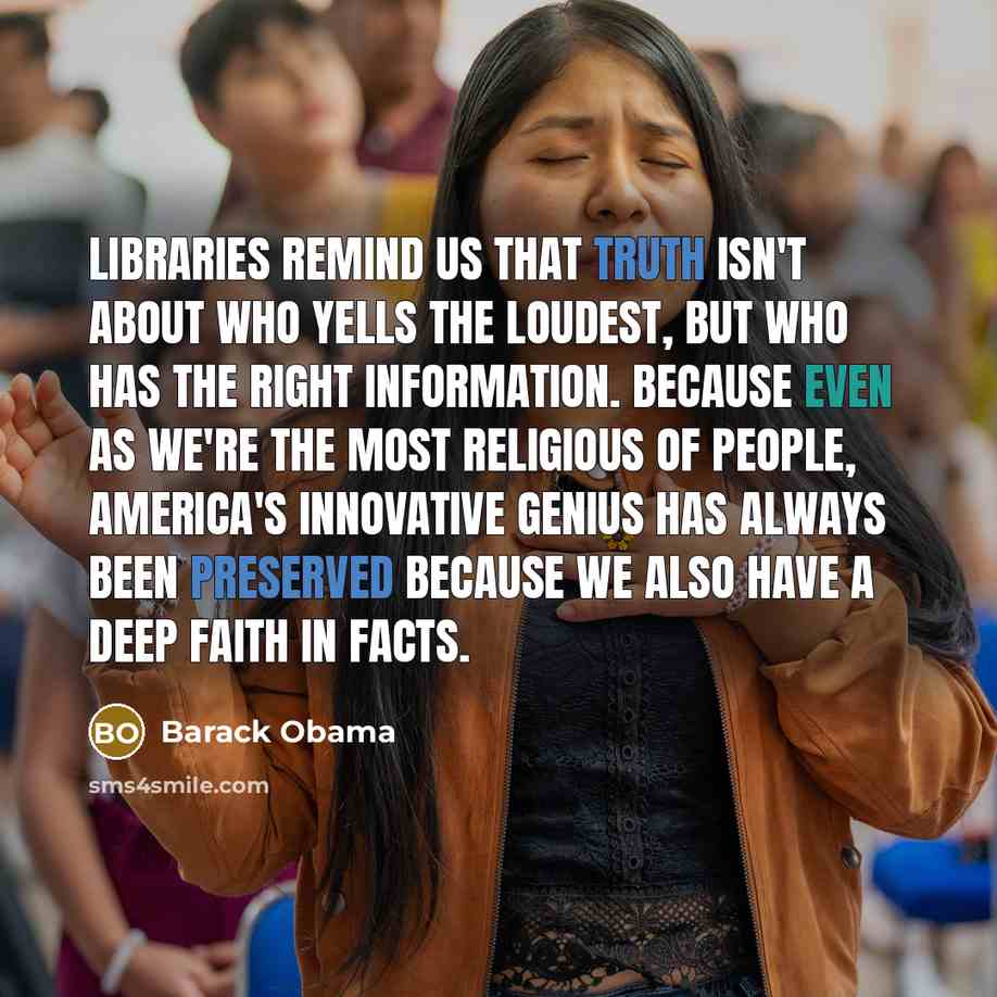 “Libraries remind us that truth isn't about who yells the loudest, but who has the right information. Because even as we're the most religious of people, America's innovative genius has always been preserved because we also have a deep faith in facts.” quote by Barack Obama