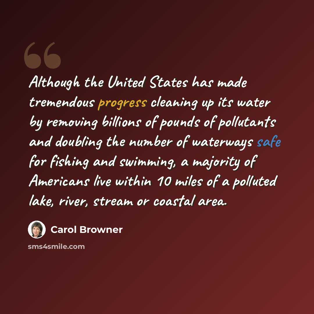 “Although the United States has made tremendous progress cleaning up its water by removing billions of pounds of pollutants and doubling the number of waterways safe for fishing and swimming, a majority of Americans live within 10 miles of a polluted lake, river, stream or coastal area.” quote by Carol Browner