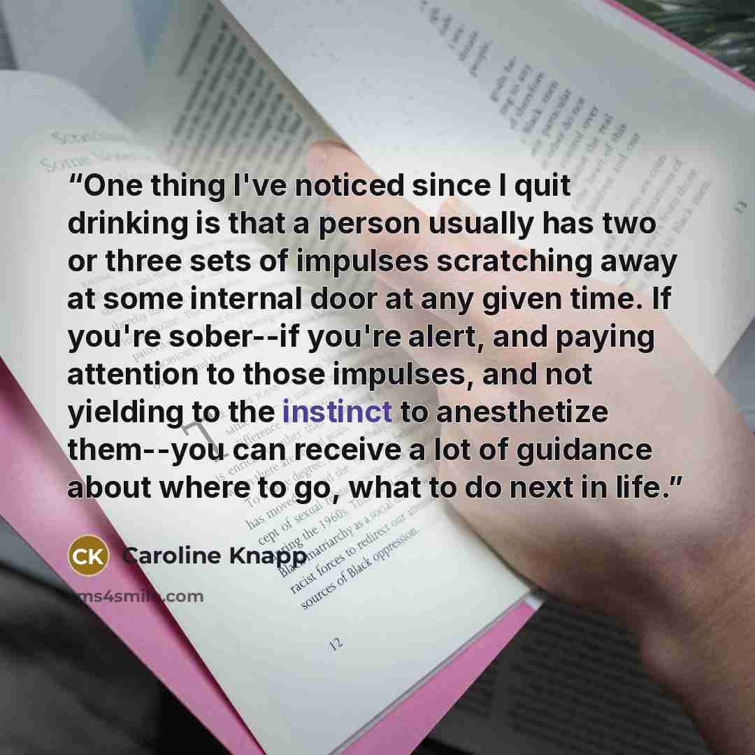 “One thing I've noticed since I quit drinking is that a person usually has two or three sets of impulses scratching away at some internal door at any given time. If you're sober--if you're alert, and paying attention to those impulses, and not yielding to the instinct to anesthetize them--you can…” quote by Caroline Knapp