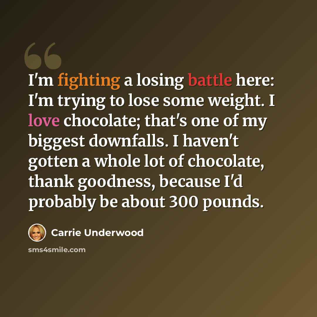 “I'm fighting a losing battle here: I'm trying to lose some weight. I love chocolate; that's one of my biggest downfalls. I haven't gotten a whole lot of chocolate, thank goodness, because I'd probably be about 300 pounds.” quote by Carrie Underwood