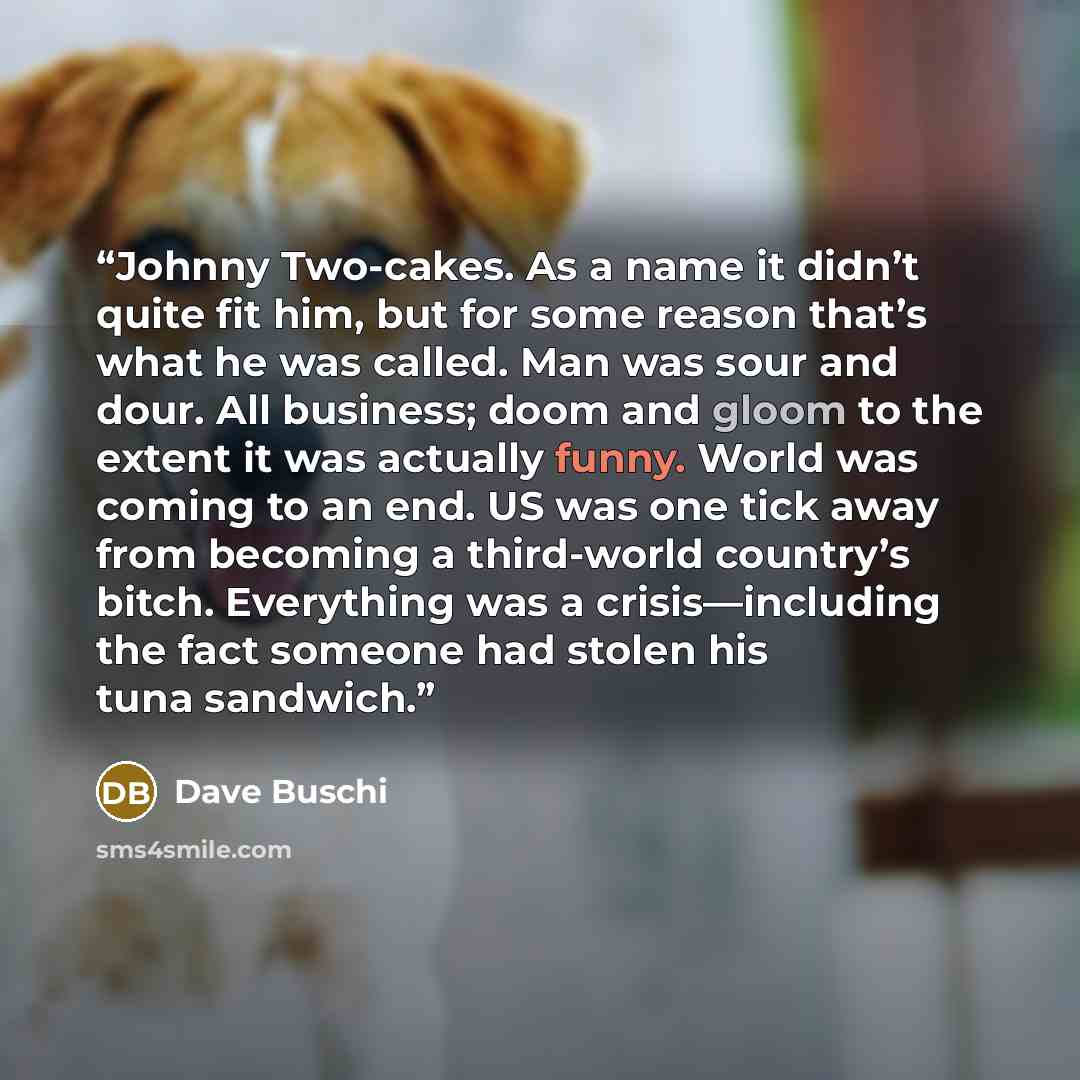 “Johnny Two-cakes. As a name it didn’t quite fit him, but for some reason that’s what he was called. Man was sour and dour. All business; doom and gloom to the extent it was actually funny. World was coming to an end. US was one tick away from becoming a third-world country’s bitch. Everything was…” quote by Dave Buschi