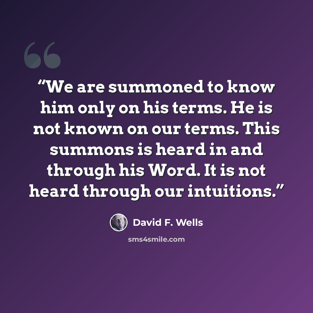 “We are summoned to know him only on his terms. He is not known on our terms. This summons is heard in and through his Word. It is not heard through our intuitions.” quote by David F. Wells
