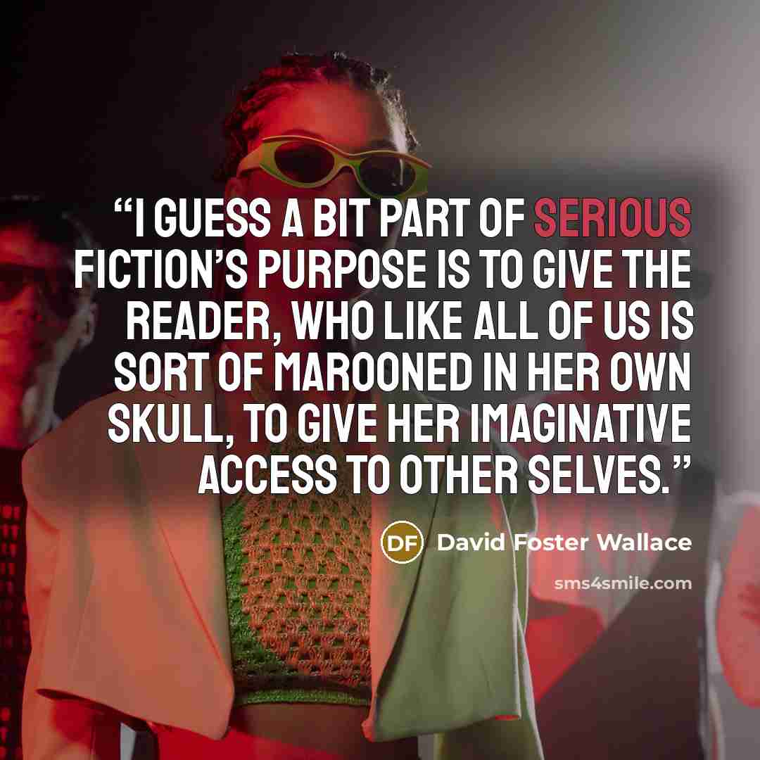 “I guess a bit part of serious fiction’s purpose is to give the reader, who like all of us is sort of marooned in her own skull, to give her imaginative access to other selves.” quote by David Foster Wallace