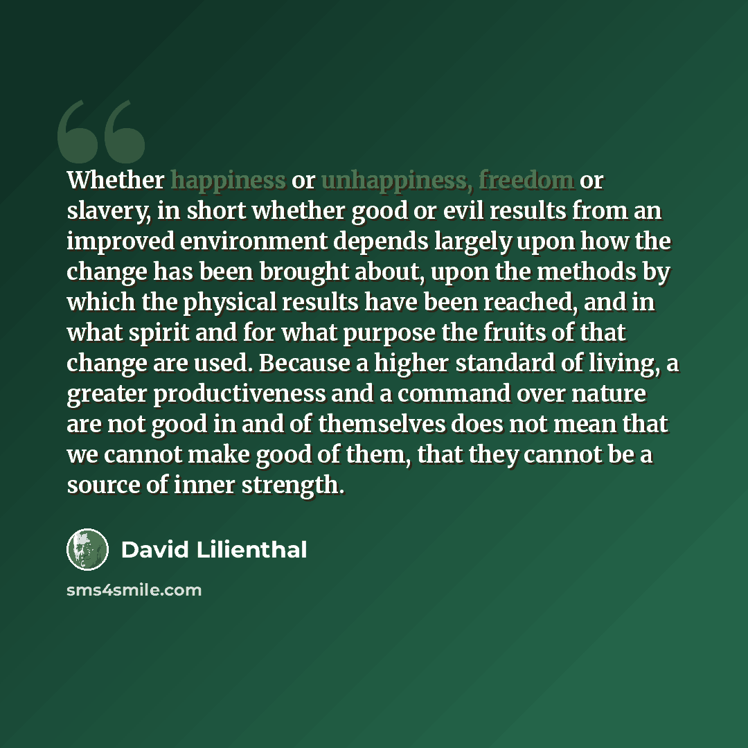 “Whether happiness or unhappiness, freedom or slavery, in short whether good or evil results from an improved environment depends largely upon how the change has been brought about, upon the methods by which the physical results have been reached, and in what spirit and for what purpose the fruits…” quote by David Lilienthal