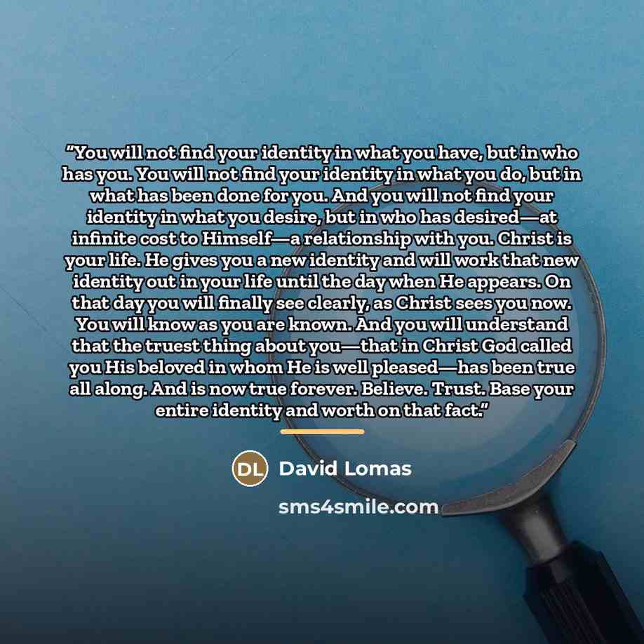 “You will not find your identity in what you have, but in who has you. You will not find your identity in what you do, but in what has been done for you. And you will not find your identity in what you desire, but in who has desired—at infinite cost to Himself—a relationship with you. Christ is…” quote by David Lomas